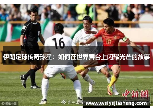 伊朗足球传奇球星：如何在世界舞台上闪耀光芒的故事